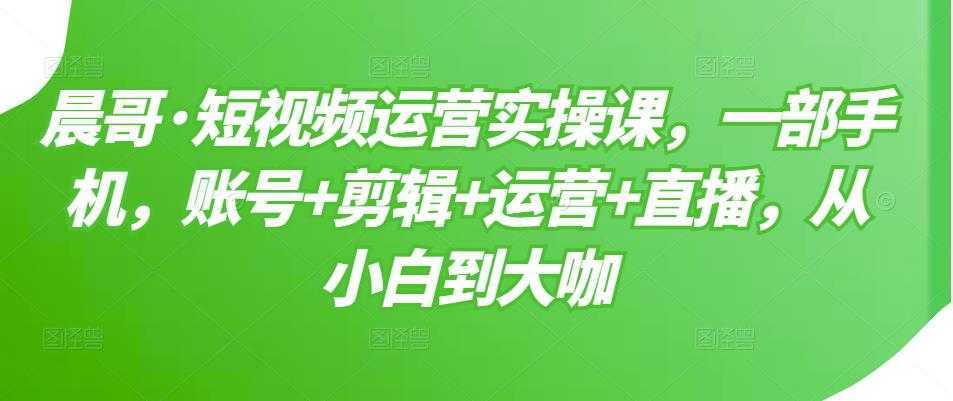 图片[1]-晨哥·短视频运营实操课，一部手机，账号+剪辑+运营+直播，从小白到大咖-课程网