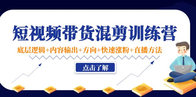 短视频带货混剪训练营：底层逻辑+内容输出+方向+快速涨粉+直播方法-课程网