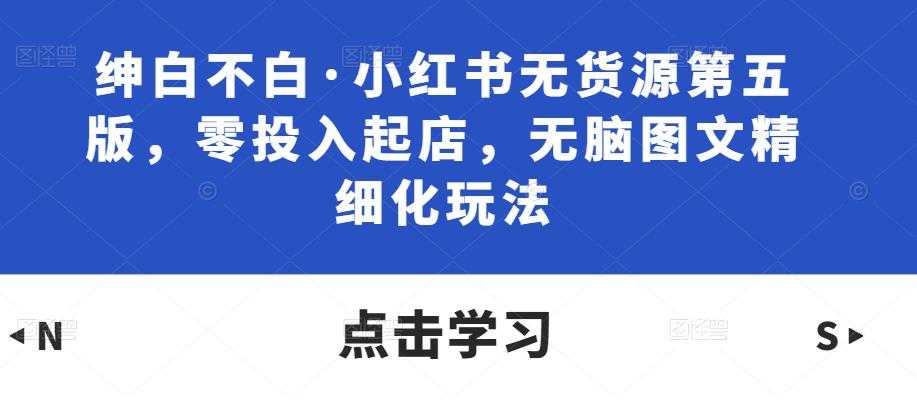 绅白不白·小红书无货源第五版，零投入起店，无脑图文精细化玩法-课程网