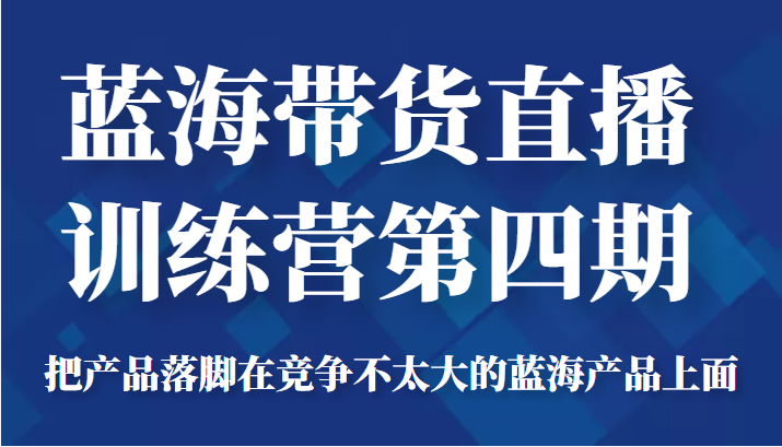 蓝海带货直播训练营第四期，把产品落脚在竞争不太大的蓝海产品上面（价值4980元）-课程网