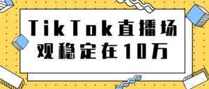 TikTok直播场观稳定在10万,导流独立站转化率1:5000实操讲解-课程网