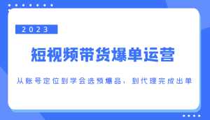 2023短视频带货爆单运营，从账号定位到学会选预爆品，到代理完成出单（价值1250元）-课程网