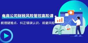 电商公司财税风险管控高阶课，梳理疑难点，纠正错误认识，规避风险-课程网